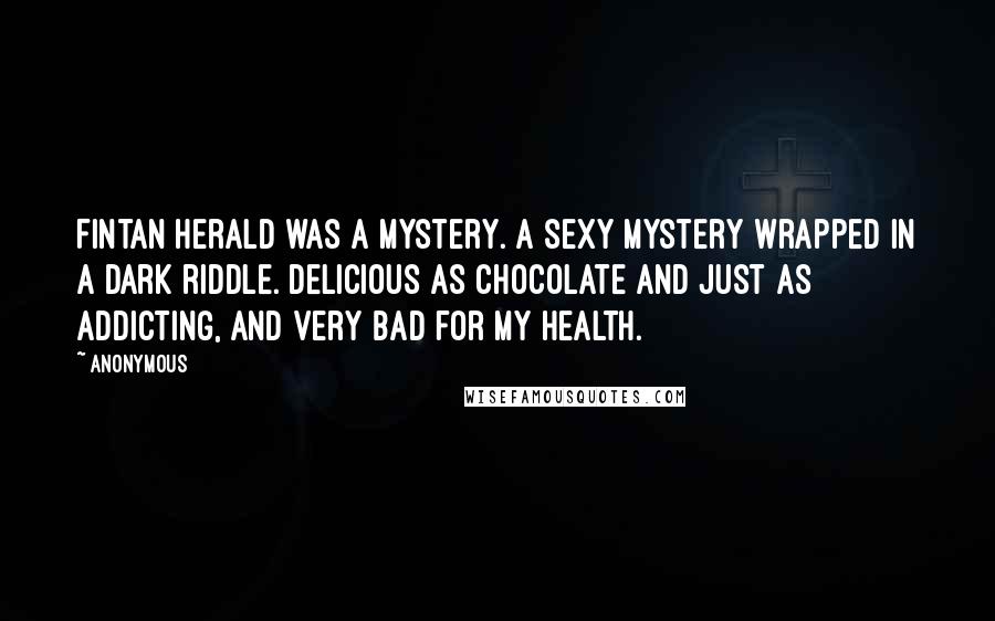 Anonymous Quotes: Fintan Herald was a mystery. A sexy mystery wrapped in a dark riddle. Delicious as chocolate and just as addicting, and very bad for my health.