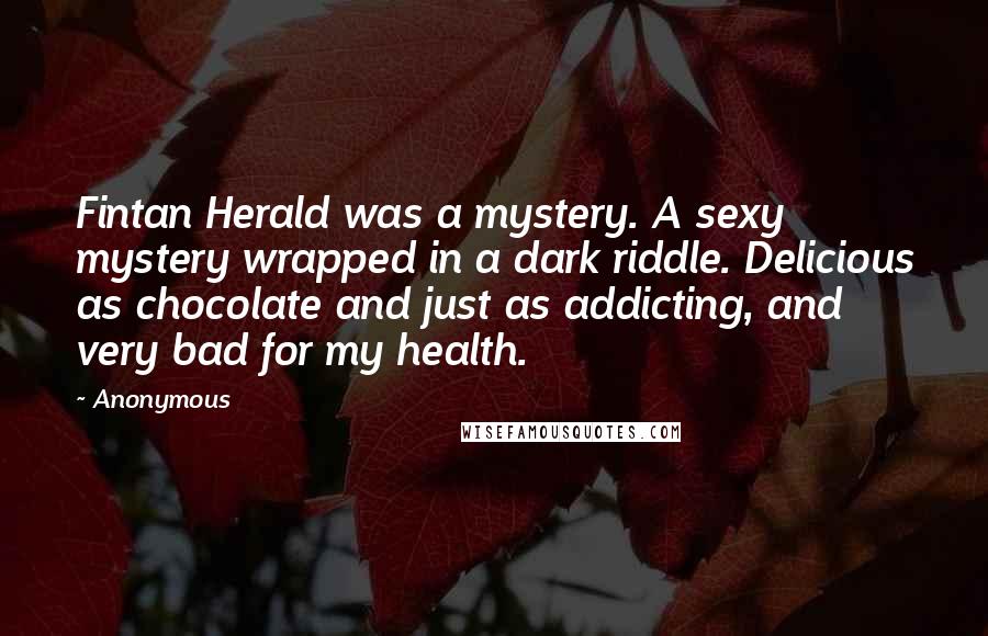 Anonymous Quotes: Fintan Herald was a mystery. A sexy mystery wrapped in a dark riddle. Delicious as chocolate and just as addicting, and very bad for my health.