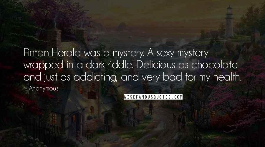 Anonymous Quotes: Fintan Herald was a mystery. A sexy mystery wrapped in a dark riddle. Delicious as chocolate and just as addicting, and very bad for my health.