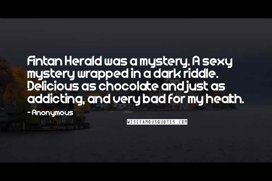 Anonymous Quotes: Fintan Herald was a mystery. A sexy mystery wrapped in a dark riddle. Delicious as chocolate and just as addicting, and very bad for my health.