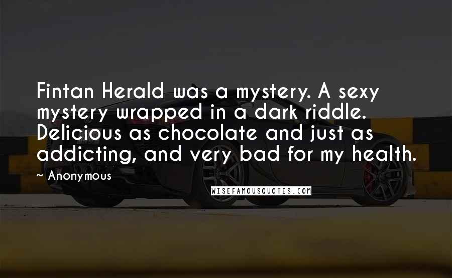Anonymous Quotes: Fintan Herald was a mystery. A sexy mystery wrapped in a dark riddle. Delicious as chocolate and just as addicting, and very bad for my health.
