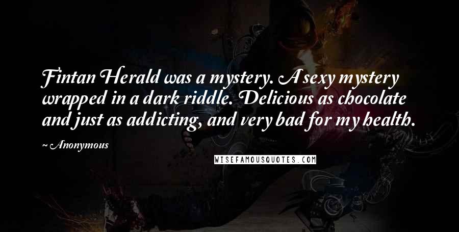 Anonymous Quotes: Fintan Herald was a mystery. A sexy mystery wrapped in a dark riddle. Delicious as chocolate and just as addicting, and very bad for my health.