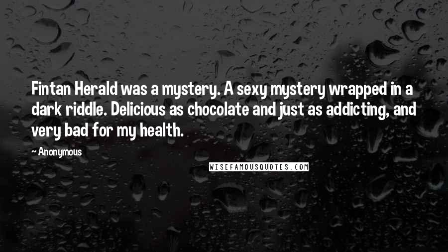 Anonymous Quotes: Fintan Herald was a mystery. A sexy mystery wrapped in a dark riddle. Delicious as chocolate and just as addicting, and very bad for my health.