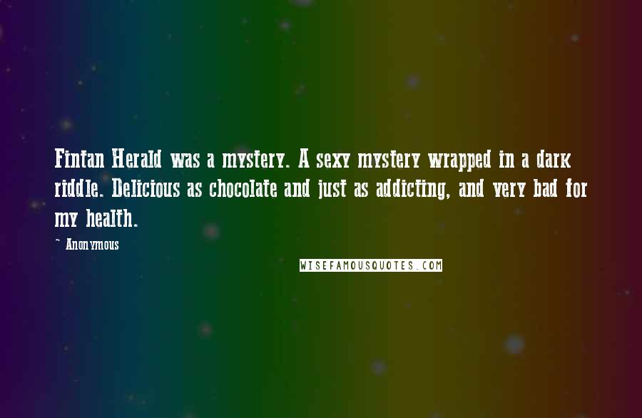 Anonymous Quotes: Fintan Herald was a mystery. A sexy mystery wrapped in a dark riddle. Delicious as chocolate and just as addicting, and very bad for my health.