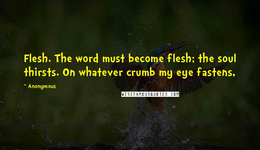 Anonymous Quotes: Flesh. The word must become flesh; the soul thirsts. On whatever crumb my eye fastens,