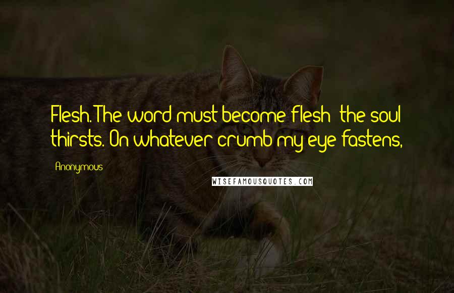 Anonymous Quotes: Flesh. The word must become flesh; the soul thirsts. On whatever crumb my eye fastens,