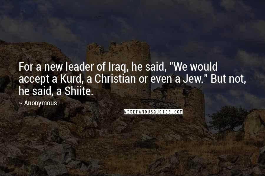 Anonymous Quotes: For a new leader of Iraq, he said, "We would accept a Kurd, a Christian or even a Jew." But not, he said, a Shiite.