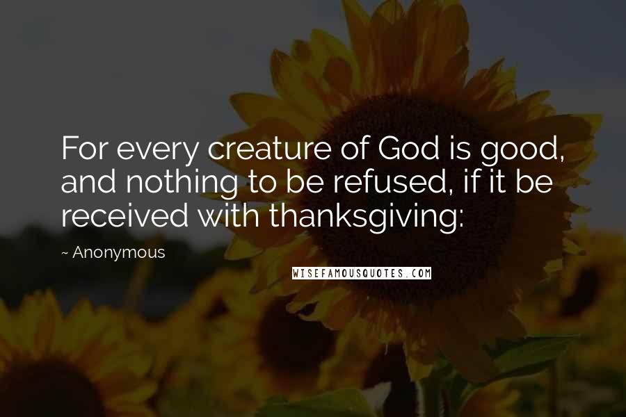 Anonymous Quotes: For every creature of God is good, and nothing to be refused, if it be received with thanksgiving: