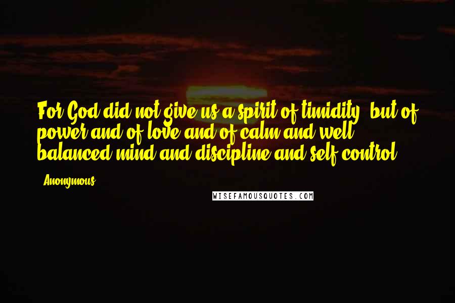 Anonymous Quotes: For God did not give us a spirit of timidity, but of power and of love and of calm and well balanced mind and discipline and self-control.