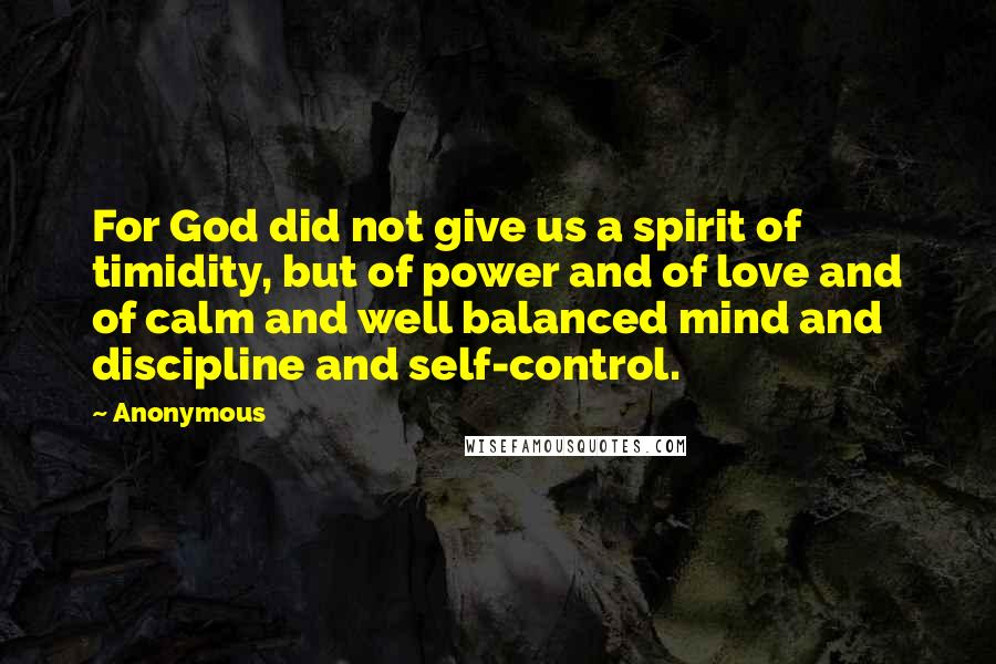 Anonymous Quotes: For God did not give us a spirit of timidity, but of power and of love and of calm and well balanced mind and discipline and self-control.