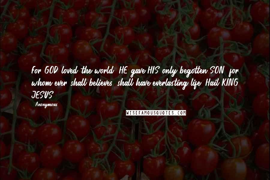 Anonymous Quotes: For GOD loved the world, HE gave HIS only begotten SON, for whom ever shall believes, shall have everlasting life! Hail KING JESUS!