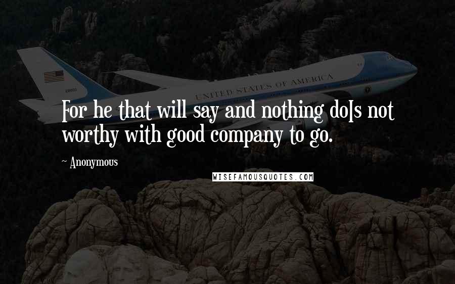 Anonymous Quotes: For he that will say and nothing doIs not worthy with good company to go.