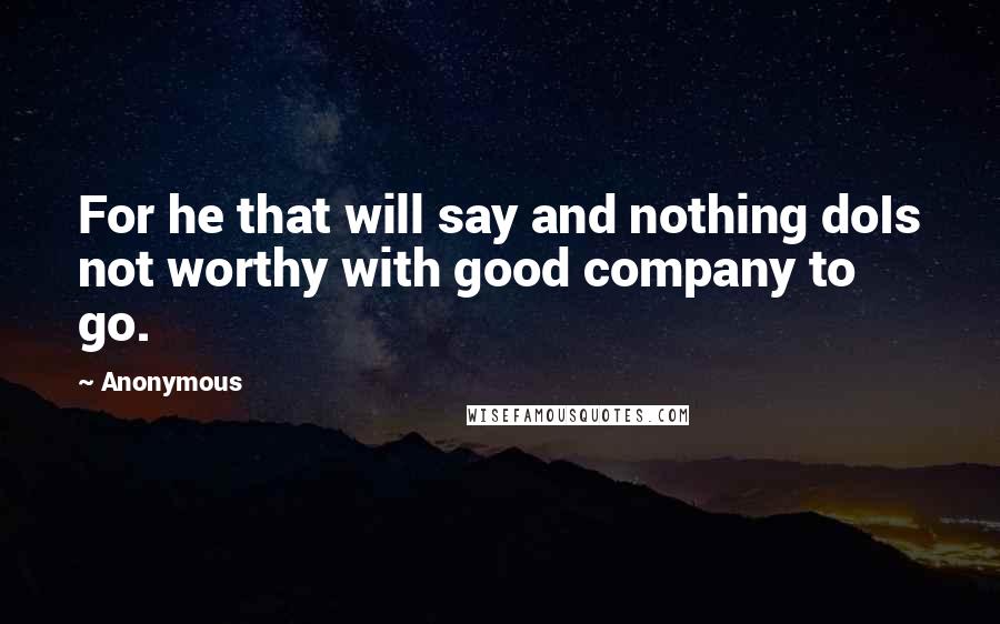 Anonymous Quotes: For he that will say and nothing doIs not worthy with good company to go.