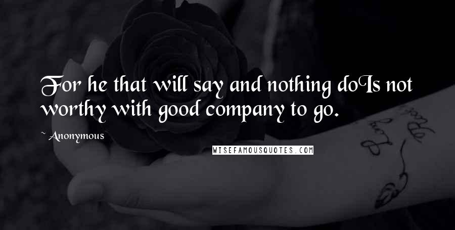 Anonymous Quotes: For he that will say and nothing doIs not worthy with good company to go.