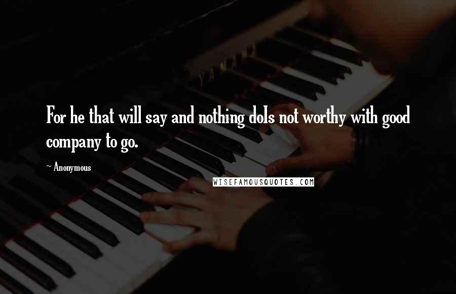 Anonymous Quotes: For he that will say and nothing doIs not worthy with good company to go.