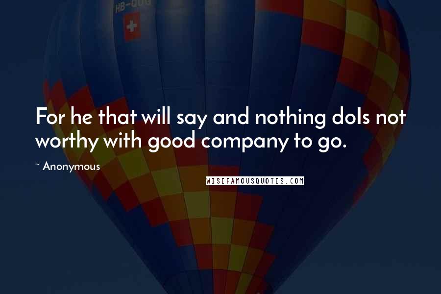 Anonymous Quotes: For he that will say and nothing doIs not worthy with good company to go.