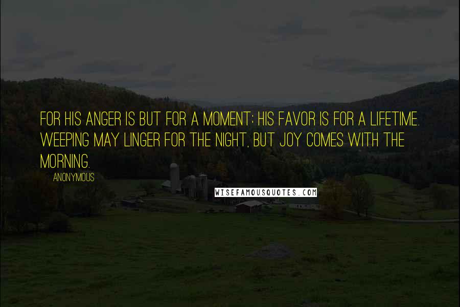 Anonymous Quotes: For his anger is but for a moment; his favor is for a lifetime. Weeping may linger for the night, but joy comes with the morning.