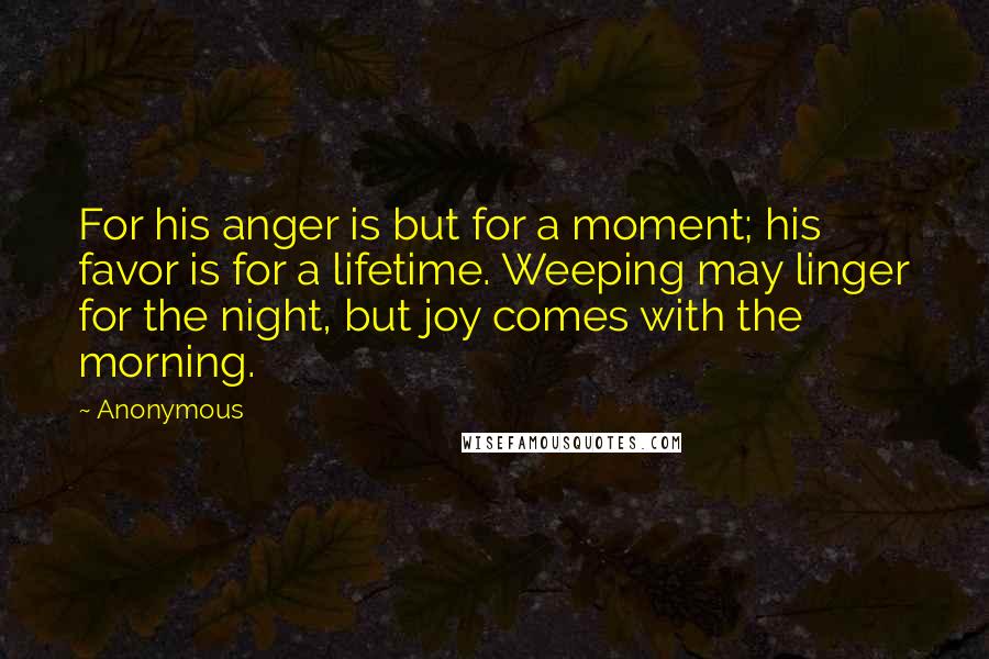 Anonymous Quotes: For his anger is but for a moment; his favor is for a lifetime. Weeping may linger for the night, but joy comes with the morning.