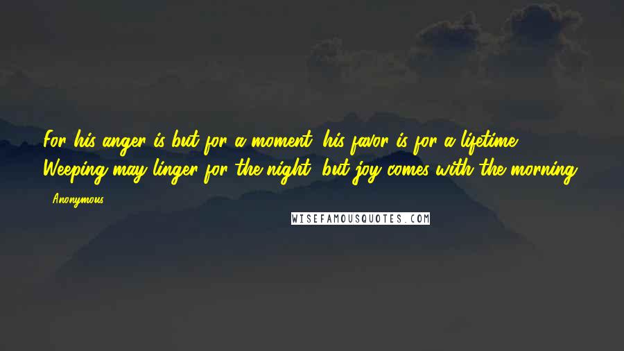 Anonymous Quotes: For his anger is but for a moment; his favor is for a lifetime. Weeping may linger for the night, but joy comes with the morning.