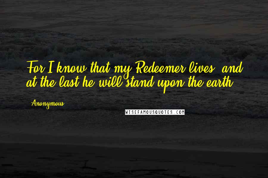 Anonymous Quotes: For I know that my Redeemer lives, and at the last he will stand upon the earth.