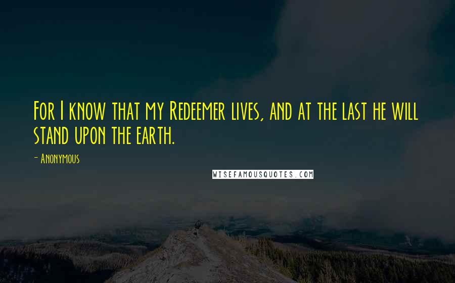 Anonymous Quotes: For I know that my Redeemer lives, and at the last he will stand upon the earth.