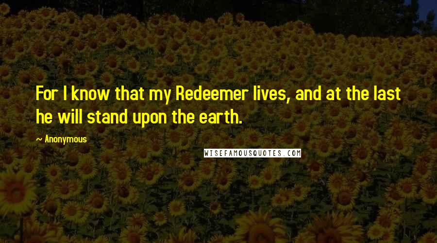 Anonymous Quotes: For I know that my Redeemer lives, and at the last he will stand upon the earth.