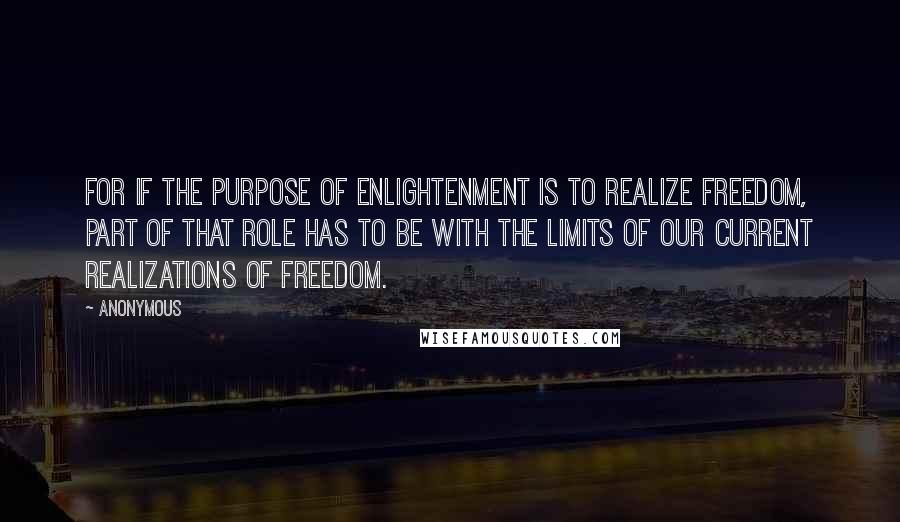 Anonymous Quotes: For if the purpose of enlightenment is to realize freedom, part of that role has to be with the limits of our current realizations of freedom.