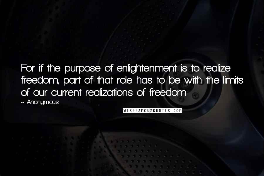 Anonymous Quotes: For if the purpose of enlightenment is to realize freedom, part of that role has to be with the limits of our current realizations of freedom.