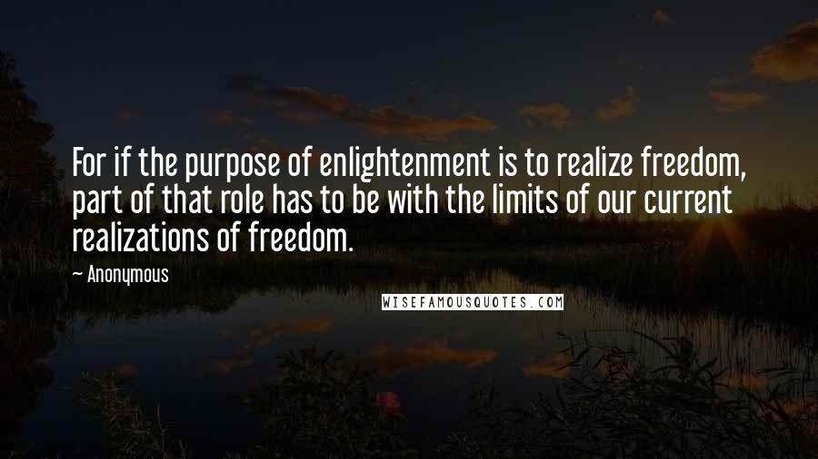 Anonymous Quotes: For if the purpose of enlightenment is to realize freedom, part of that role has to be with the limits of our current realizations of freedom.