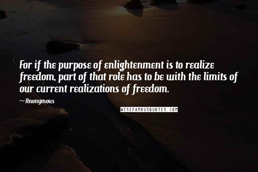 Anonymous Quotes: For if the purpose of enlightenment is to realize freedom, part of that role has to be with the limits of our current realizations of freedom.