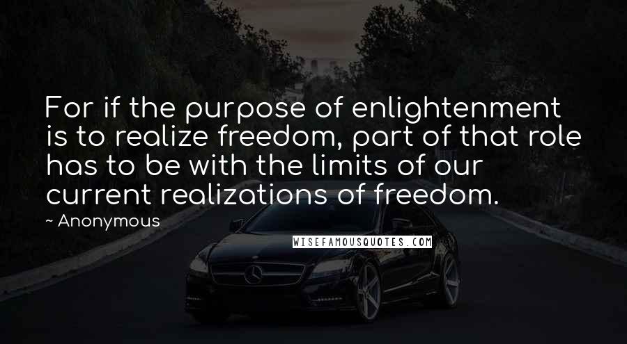 Anonymous Quotes: For if the purpose of enlightenment is to realize freedom, part of that role has to be with the limits of our current realizations of freedom.