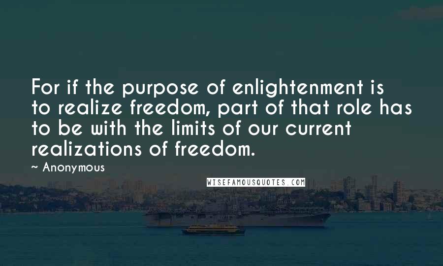 Anonymous Quotes: For if the purpose of enlightenment is to realize freedom, part of that role has to be with the limits of our current realizations of freedom.