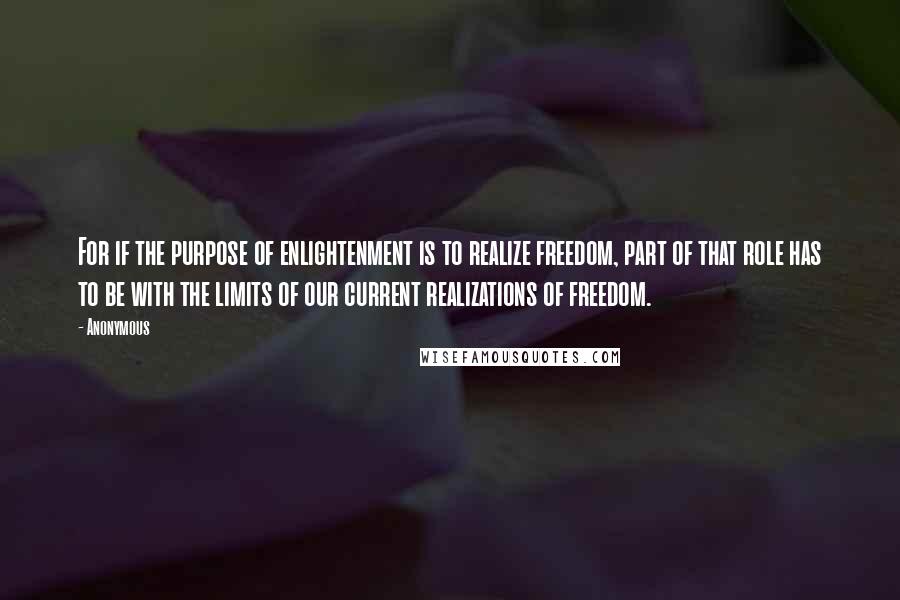 Anonymous Quotes: For if the purpose of enlightenment is to realize freedom, part of that role has to be with the limits of our current realizations of freedom.