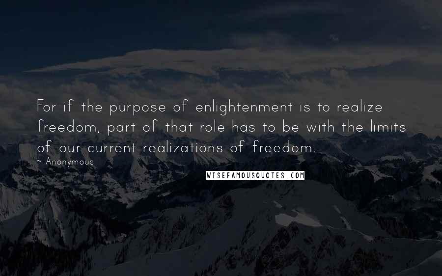 Anonymous Quotes: For if the purpose of enlightenment is to realize freedom, part of that role has to be with the limits of our current realizations of freedom.