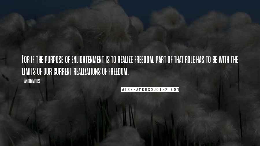 Anonymous Quotes: For if the purpose of enlightenment is to realize freedom, part of that role has to be with the limits of our current realizations of freedom.