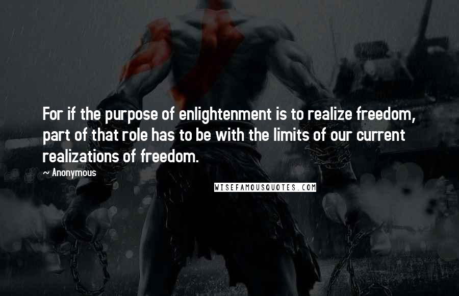 Anonymous Quotes: For if the purpose of enlightenment is to realize freedom, part of that role has to be with the limits of our current realizations of freedom.