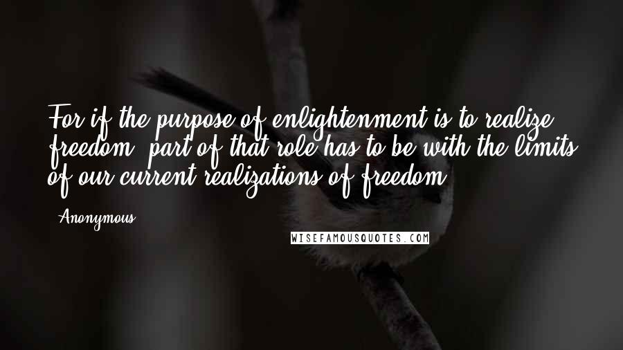 Anonymous Quotes: For if the purpose of enlightenment is to realize freedom, part of that role has to be with the limits of our current realizations of freedom.