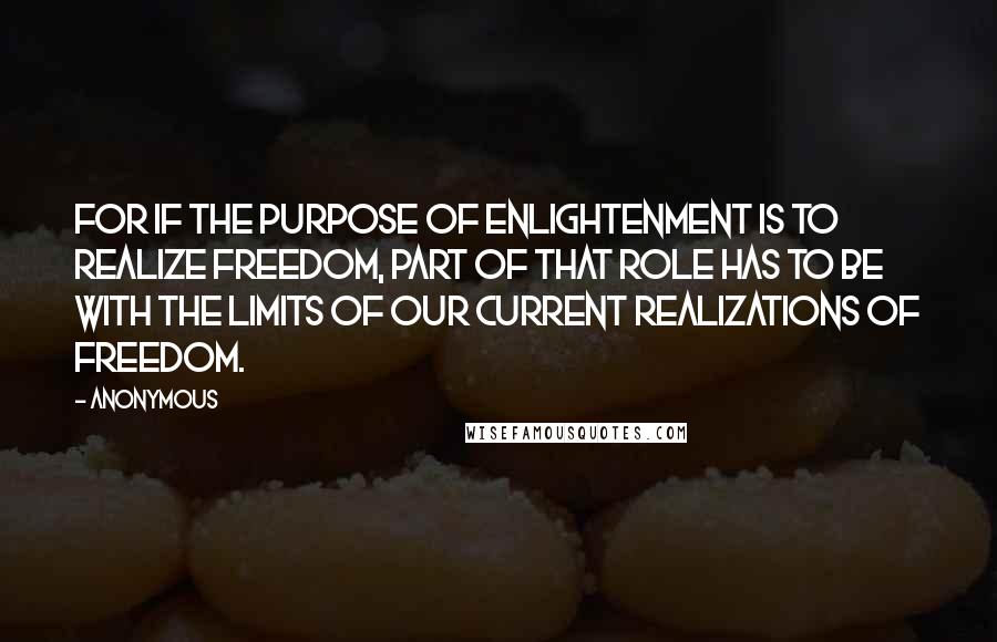Anonymous Quotes: For if the purpose of enlightenment is to realize freedom, part of that role has to be with the limits of our current realizations of freedom.