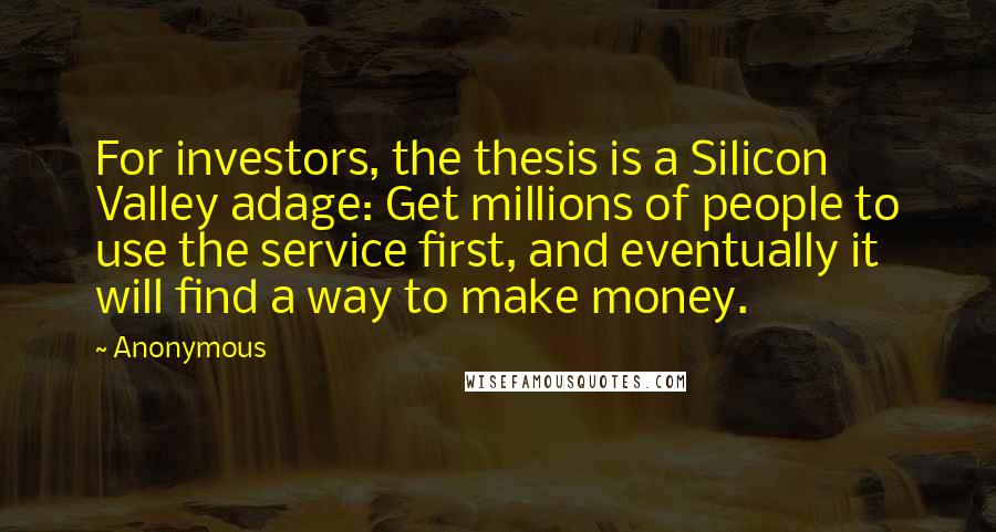 Anonymous Quotes: For investors, the thesis is a Silicon Valley adage: Get millions of people to use the service first, and eventually it will find a way to make money.