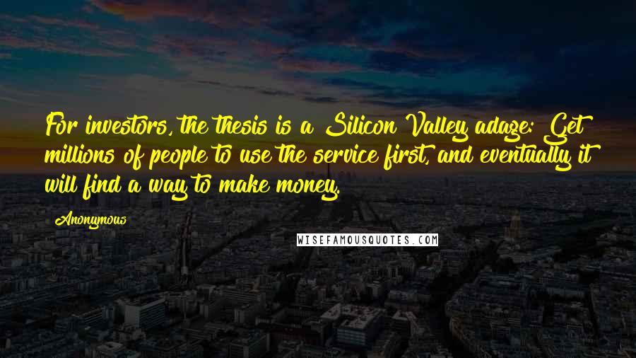 Anonymous Quotes: For investors, the thesis is a Silicon Valley adage: Get millions of people to use the service first, and eventually it will find a way to make money.