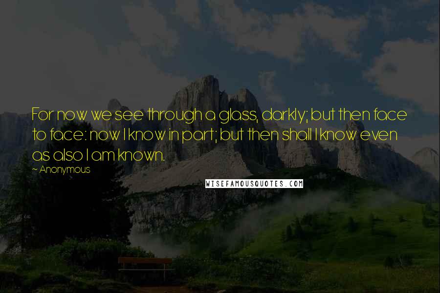 Anonymous Quotes: For now we see through a glass, darkly; but then face to face: now I know in part; but then shall I know even as also I am known.