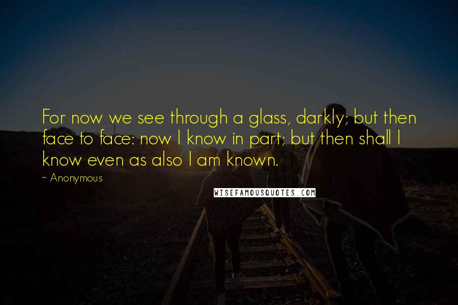 Anonymous Quotes: For now we see through a glass, darkly; but then face to face: now I know in part; but then shall I know even as also I am known.