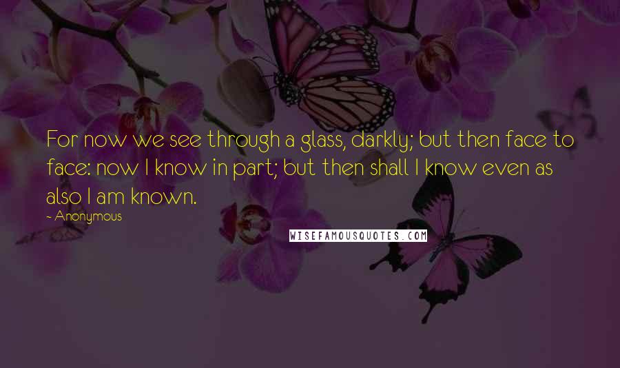 Anonymous Quotes: For now we see through a glass, darkly; but then face to face: now I know in part; but then shall I know even as also I am known.