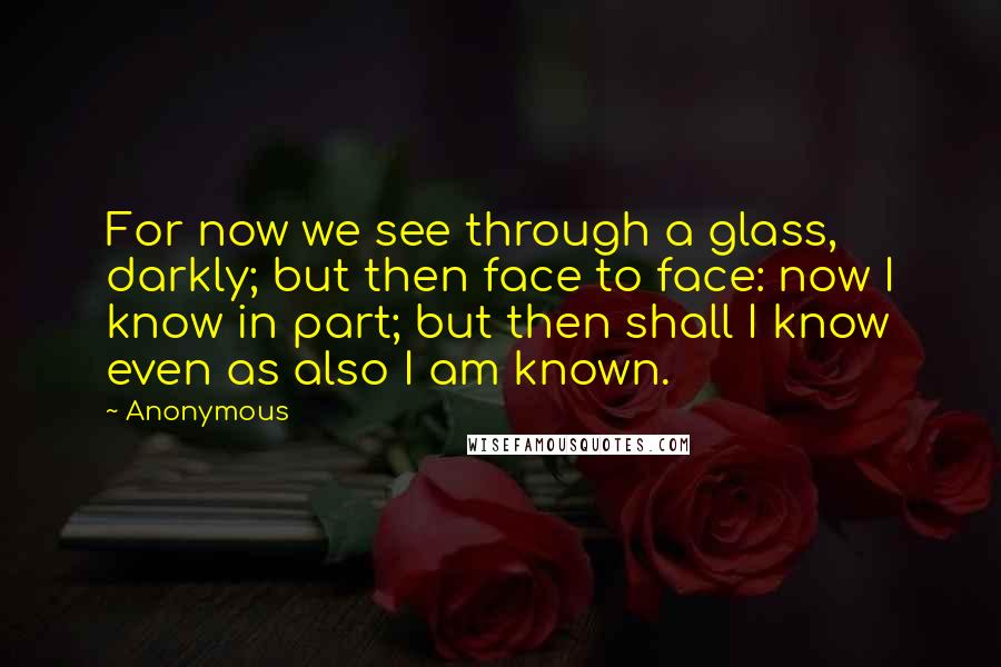 Anonymous Quotes: For now we see through a glass, darkly; but then face to face: now I know in part; but then shall I know even as also I am known.