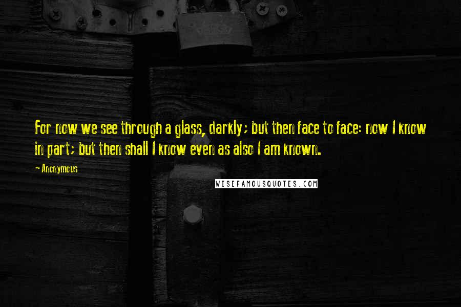 Anonymous Quotes: For now we see through a glass, darkly; but then face to face: now I know in part; but then shall I know even as also I am known.