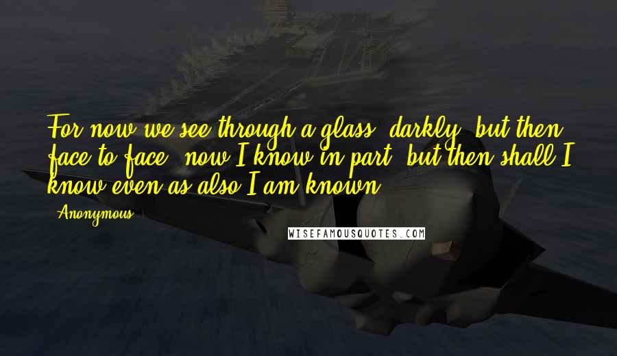 Anonymous Quotes: For now we see through a glass, darkly; but then face to face: now I know in part; but then shall I know even as also I am known.