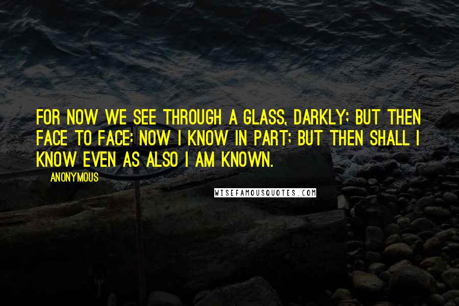 Anonymous Quotes: For now we see through a glass, darkly; but then face to face: now I know in part; but then shall I know even as also I am known.