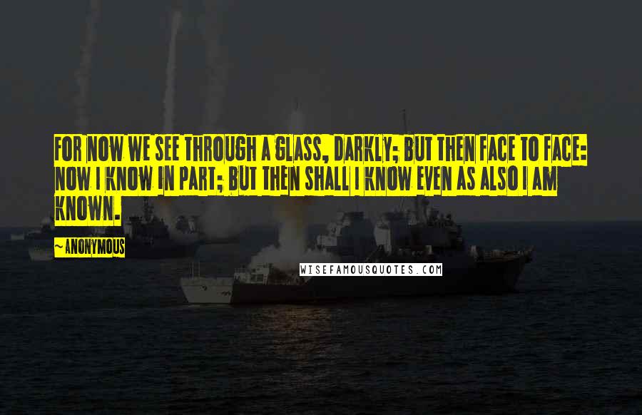 Anonymous Quotes: For now we see through a glass, darkly; but then face to face: now I know in part; but then shall I know even as also I am known.