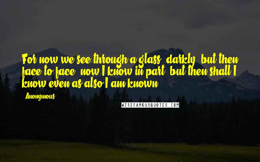 Anonymous Quotes: For now we see through a glass, darkly; but then face to face: now I know in part; but then shall I know even as also I am known.