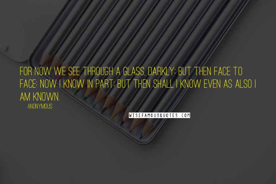 Anonymous Quotes: For now we see through a glass, darkly; but then face to face: now I know in part; but then shall I know even as also I am known.